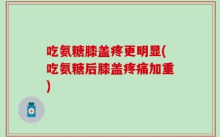 吃氨糖膝盖疼更明显(吃氨糖后膝盖疼痛加重)