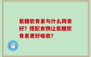 氨糖软骨素与什么同食好？搭配食物让氨糖软骨素更好吸收？
