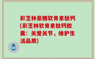 彩芝林氨糖软骨素肽钙(彩芝林软骨素肽钙胶囊：关爱关节，维护生活品质)