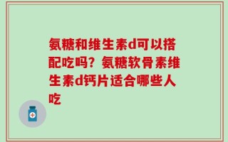 氨糖和维生素d可以搭配吃吗？氨糖软骨素维生素d钙片适合哪些人吃
