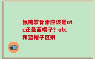 氨糖软骨素应该是otc还是蓝帽子？otc和蓝帽子区别