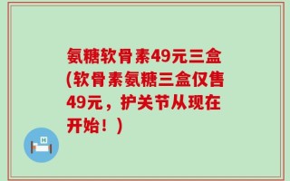 氨糖软骨素49元三盒(软骨素氨糖三盒仅售49元，护关节从现在开始！)