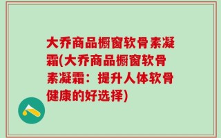 大乔商品橱窗软骨素凝霜(大乔商品橱窗软骨素凝霜：提升人体软骨健康的好选择)