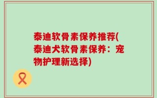 泰迪软骨素保养推荐(泰迪犬软骨素保养：宠物护理新选择)