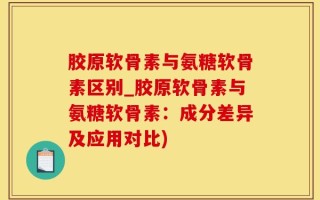 胶原软骨素与氨糖软骨素区别_胶原软骨素与氨糖软骨素：成分差异及应用对比)