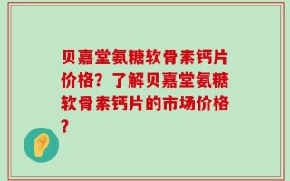 贝嘉堂氨糖软骨素钙片价格？了解贝嘉堂氨糖软骨素钙片的市场价格？