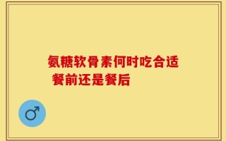 氨糖软骨素何时吃合适 餐前还是餐后