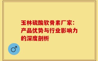 玉林硫酸软骨素厂家：产品优势与行业影响力的深度剖析