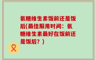氨糖维生素饭前还是饭后(最佳服用时间：氨糖维生素最好在饭前还是饭后？)