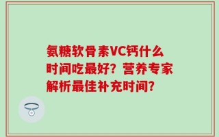 氨糖软骨素VC钙什么时间吃最好？营养专家解析最佳补充时间？