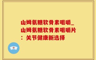 山姆氨糖软骨素咀嚼_山姆氨糖软骨素咀嚼片：关节健康新选择