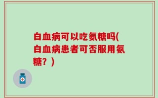 白血病可以吃氨糖吗(白血病患者可否服用氨糖？)