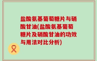 盐酸氨基葡萄糖片与硝酸甘油(盐酸氨基葡萄糖片及硝酸甘油的功效与用法对比分析)