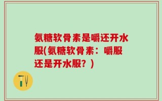 氨糖软骨素是嚼还开水服(氨糖软骨素：嚼服还是开水服？)