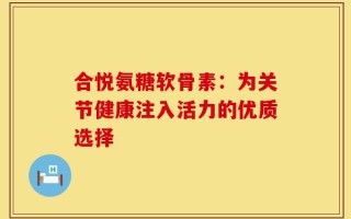 合悦氨糖软骨素：为关节健康注入活力的优质选择
