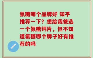 氨糖哪个品牌好 知乎推荐一下？想给我爸选一个氨糖钙片，但不知道氨糖哪个牌子好有推荐的吗