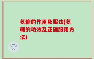 氨糖的作用及服法(氨糖的功效及正确服用方法)