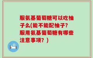 服氨基葡萄糖可以吃柚子么(能不能配柚子？服用氨基葡萄糖有哪些注意事项？)