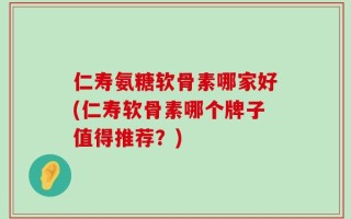 仁寿氨糖软骨素哪家好(仁寿软骨素哪个牌子值得推荐？)