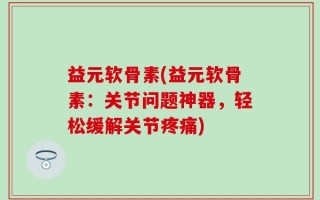 益元软骨素(益元软骨素：关节问题神器，轻松缓解关节疼痛)