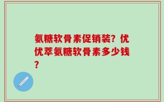 氨糖软骨素促销装？优优萃氨糖软骨素多少钱？