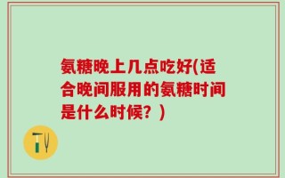 氨糖晚上几点吃好(适合晚间服用的氨糖时间是什么时候？)