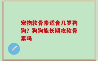 宠物软骨素适合几岁狗狗？狗狗能长期吃软骨素吗