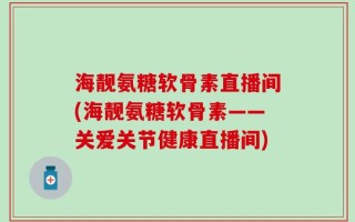 海靓氨糖软骨素直播间(海靓氨糖软骨素——关爱关节健康直播间)