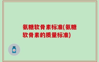 氨糖软骨素标准(氨糖软骨素的质量标准)