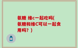 氨糖 维c一起吃吗(氨糖和维C可以一起食用吗？)