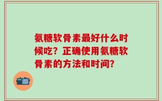 氨糖软骨素最好什么时候吃？正确使用氨糖软骨素的方法和时间？