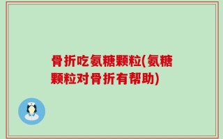 骨折吃氨糖颗粒(氨糖颗粒对骨折有帮助)