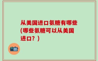 从美国进口氨糖有哪些(哪些氨糖可以从美国进口？)