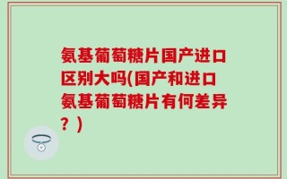 氨基葡萄糖片国产进口区别大吗(国产和进口氨基葡萄糖片有何差异？)