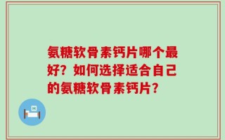 氨糖软骨素钙片哪个最好？如何选择适合自己的氨糖软骨素钙片？