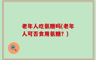 老年人吃氨糖吗(老年人可否食用氨糖？)
