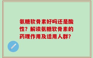 氨糖软骨素好吗还是酸性？解读氨糖软骨素的药理作用及适用人群？