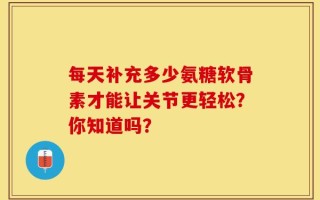 每天补充多少氨糖软骨素才能让关节更轻松？你知道吗？