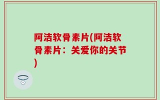 阿洁软骨素片(阿洁软骨素片：关爱你的关节)