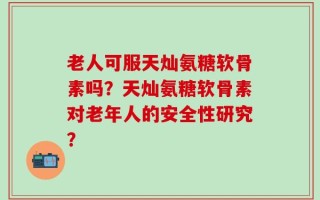老人可服天灿氨糖软骨素吗？天灿氨糖软骨素对老年人的安全性研究？