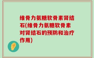 维骨力氨糖软骨素肾结石(维骨力氨糖软骨素对肾结石的预防和治疗作用)