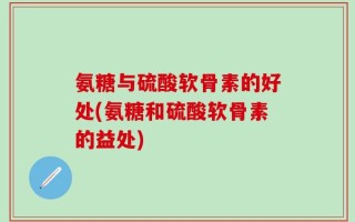 氨糖与硫酸软骨素的好处(氨糖和硫酸软骨素的益处)