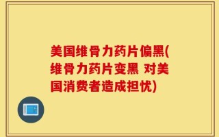 美国维骨力药片偏黑(维骨力药片变黑 对美国消费者造成担忧)