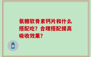 氨糖软骨素钙片和什么搭配吃？合理搭配提高吸收效果？