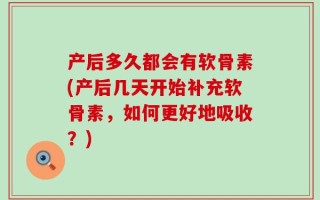 产后多久都会有软骨素(产后几天开始补充软骨素，如何更好地吸收？)