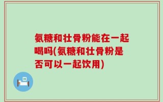 氨糖和壮骨粉能在一起喝吗(氨糖和壮骨粉是否可以一起饮用)