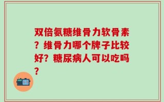 双倍氨糖维骨力软骨素？维骨力哪个牌子比较好？糖尿病人可以吃吗？