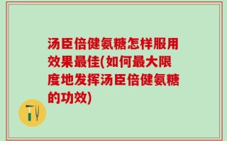 汤臣倍健氨糖怎样服用效果最佳(如何最大限度地发挥汤臣倍健氨糖的功效)
