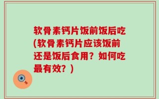 软骨素钙片饭前饭后吃(软骨素钙片应该饭前还是饭后食用？如何吃最有效？)