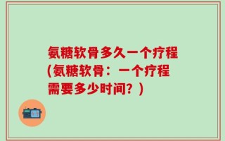 氨糖软骨多久一个疗程(氨糖软骨：一个疗程需要多少时间？)